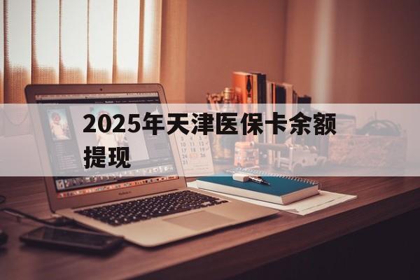 溧阳最新2025年天津医保卡余额提现方法分析(最方便真实的溧阳2025年天津医保卡余额提现多少方法)